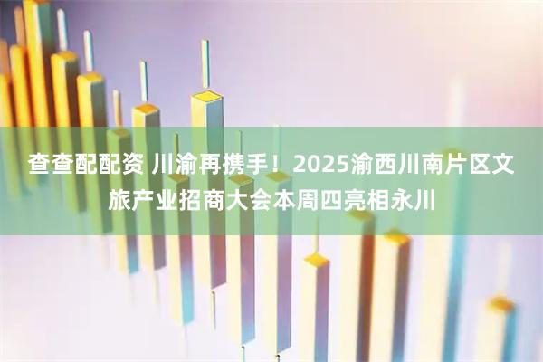 查查配配资 川渝再携手！2025渝西川南片区文旅产业招商大会本周四亮相永川
