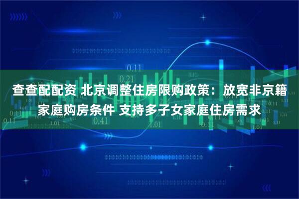 查查配配资 北京调整住房限购政策：放宽非京籍家庭购房条件 支持多子女家庭住房需求