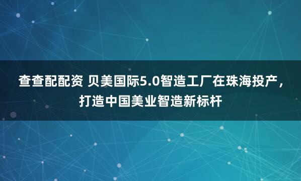 查查配配资 贝美国际5.0智造工厂在珠海投产，打造中国美业智造新标杆