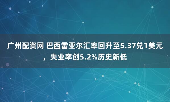 广州配资网 巴西雷亚尔汇率回升至5.37兑1美元，失业率创5.2%历史新低