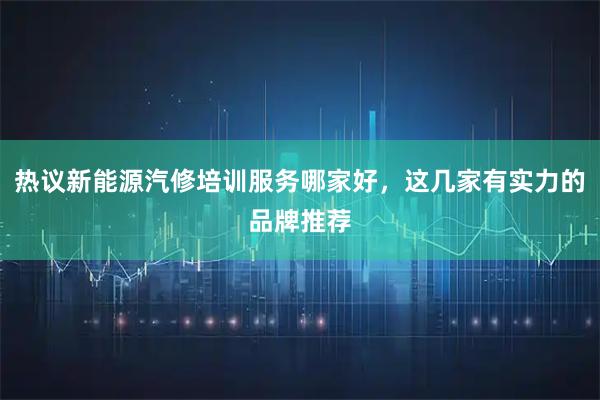 热议新能源汽修培训服务哪家好，这几家有实力的品牌推荐