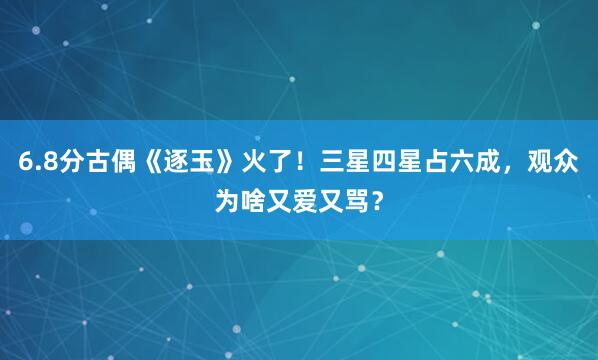 6.8分古偶《逐玉》火了！三星四星占六成，观众为啥又爱又骂？
