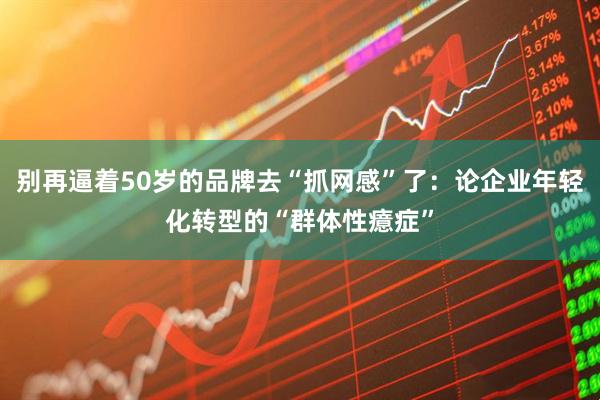 别再逼着50岁的品牌去“抓网感”了：论企业年轻化转型的“群体性癔症”